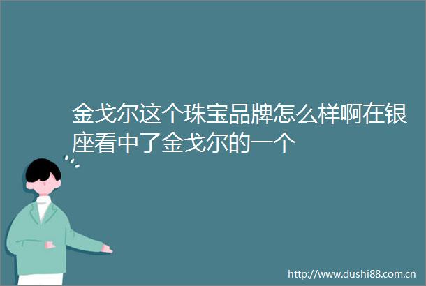 金戈尔这个珠宝品牌怎么样啊在银座看中了金戈尔的一个