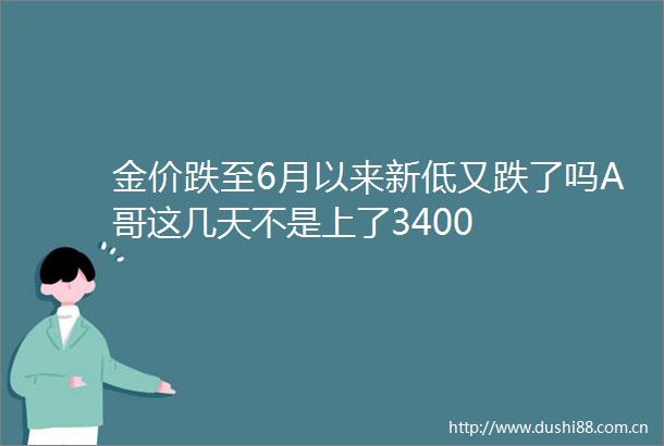金价跌至6月以来新低又跌了吗A哥这几天不是上了3400