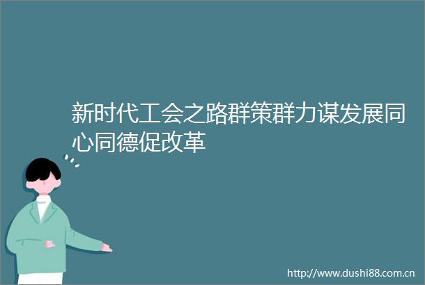 新时代工会之路群策群力谋发展同心同德促改革