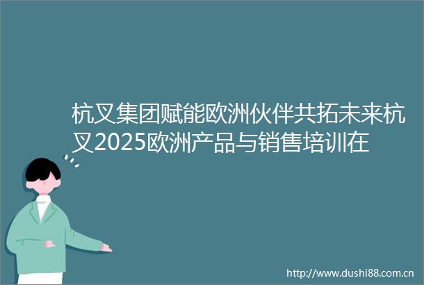 杭叉集团赋能欧洲伙伴共拓未来杭叉2025欧洲产品与销售培训在法国成功举办
