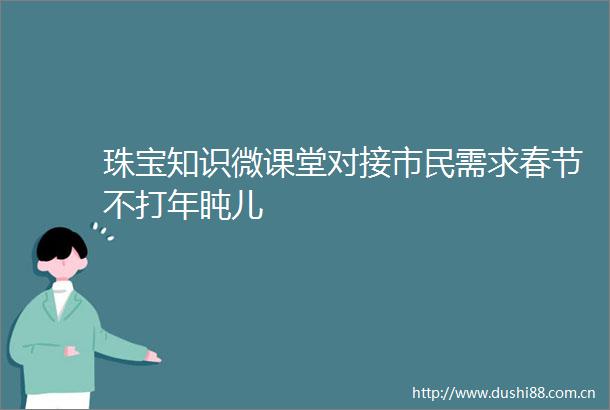 珠宝知识微课堂对接市民需求春节不打年盹儿