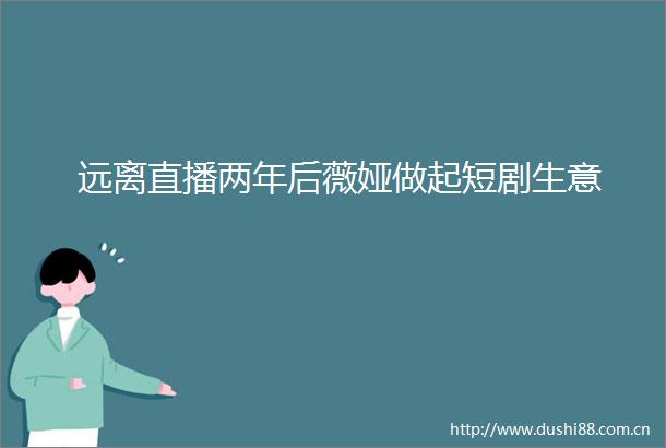 远离直播两年后薇娅做起短剧生意