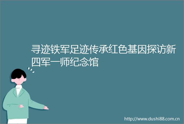 寻迹铁军足迹传承红色基因探访新四军一师纪念馆