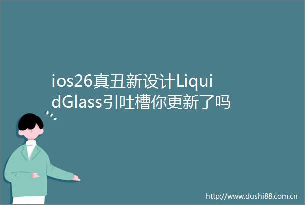 ios26真丑新设计LiquidGlass引吐槽你更新了吗
