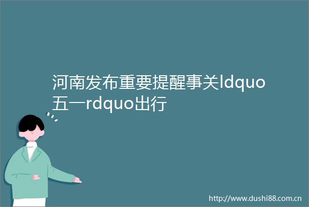 河南发布重要提醒事关ldquo五一rdquo出行