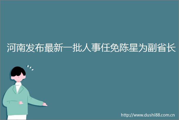 河南发布最新一批人事任免陈星为副省长