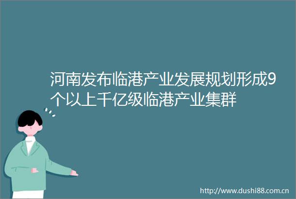 河南发布临港产业发展规划形成9个以上千亿级临港产业集群