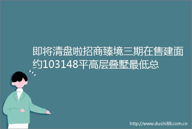即将清盘啦招商臻境三期在售建面约103148平高层叠墅最低总价600内附一房一价表