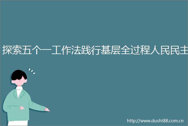 探索五个一工作法践行基层全过程民主