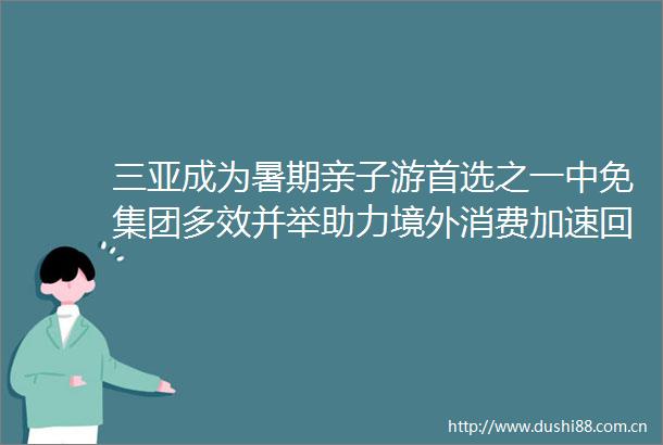 三亚成为暑期亲子游首选之一中免集团多效并举助力境外消费加速回流