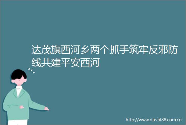 达茂旗西河乡两个抓手筑牢反邪防线共建平安西河