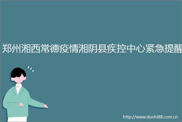 郑州湘西常德疫情湘阴县疾控中心紧急提醒