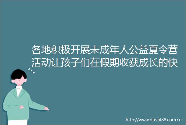 各地积极开展未成年人公益夏令营活动让孩子们在假期收获成长的快乐
