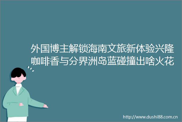 外国博主解锁海南文旅新体验兴隆咖啡香与分界洲岛蓝碰撞出啥火花