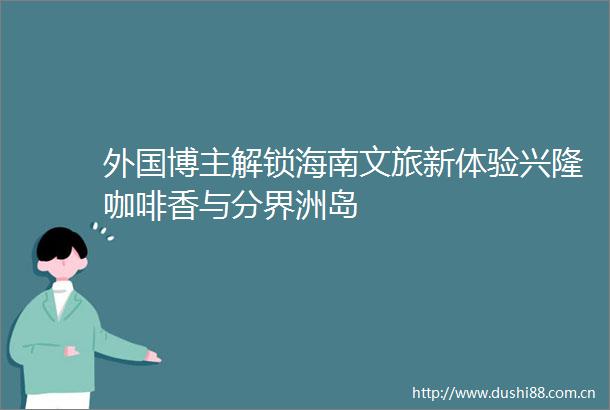 外国博主解锁海南文旅新体验兴隆咖啡香与分界洲岛