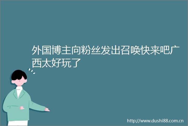 外国博主向粉丝发出召唤快来吧广西太好玩了