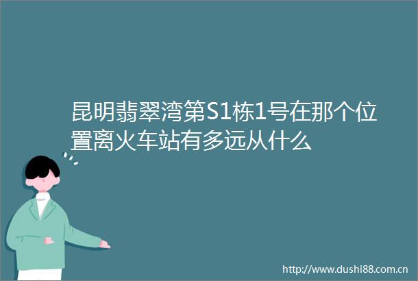 昆明翡翠湾第S1栋1号在那个位置离火车站有多远从什么