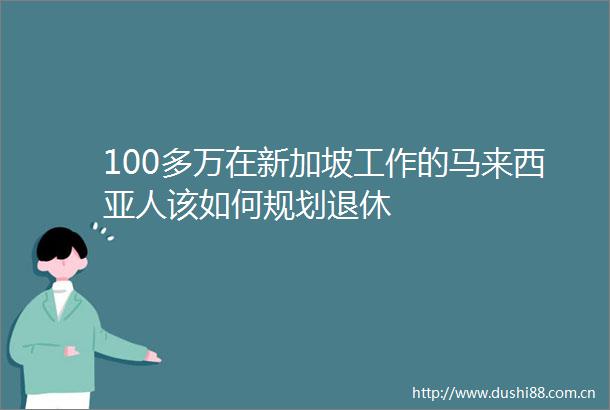 100多万在新加坡工作的马来西亚人该如何规划退休