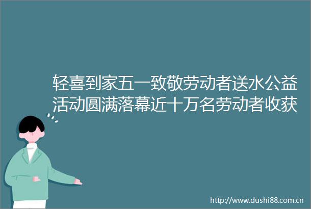 轻喜到家五一致敬劳动者送水公益活动圆满落幕近十万名劳动者收获清凉关怀