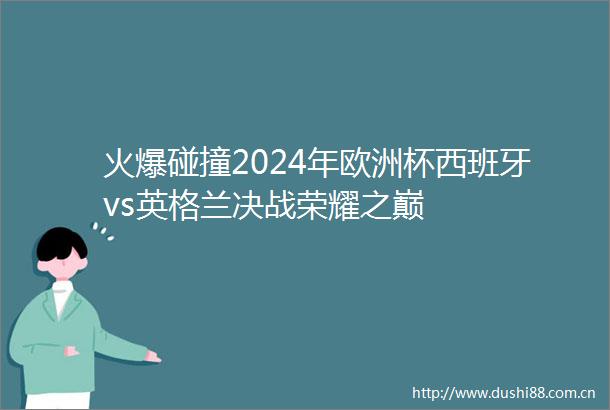 火爆碰撞2024年欧洲杯西班牙vs英格兰决战荣耀之巅