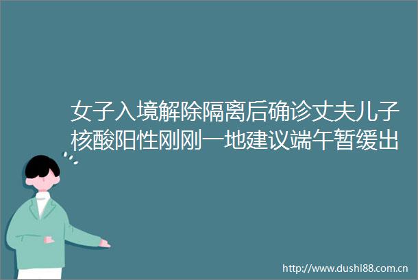 女子入境解除隔离后确诊丈夫儿子核酸阳性刚刚一地建议端午暂缓出行