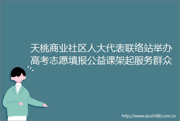 天桃商业社区人大代表联络站举办高考志愿填报公益课架起服务群众连心桥