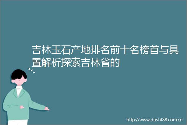 吉林玉石产地排名前十名榜首与具置解析探索吉林省的