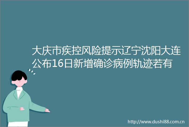 大庆市疾控风险提示辽宁沈阳大连公布16日新增确诊病例轨迹若有交集速报告