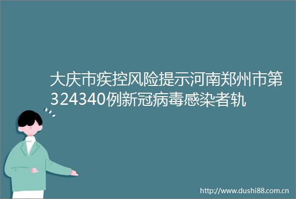 大庆市疾控风险提示河南郑州市第324340例新冠病毒感染者轨迹公布若有交集速报告