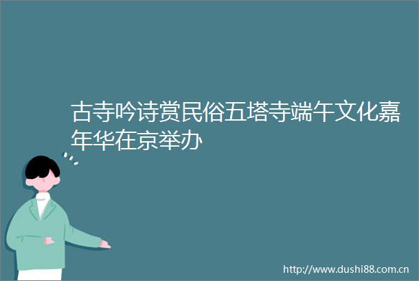 古寺吟诗赏民俗五塔寺端午文化嘉年华在京举办