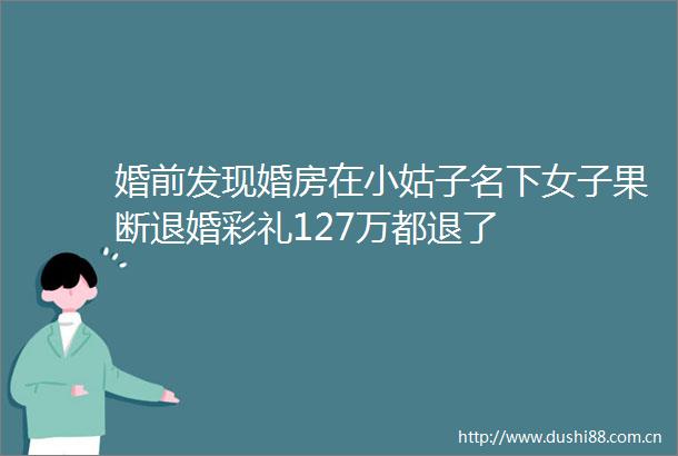 婚前发现婚房在小姑子名下女子果断退婚彩礼127万都退了