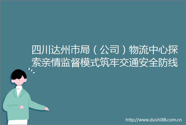 四川达州市局（公司）物流中心探索亲情监督模式筑牢交通安全防线