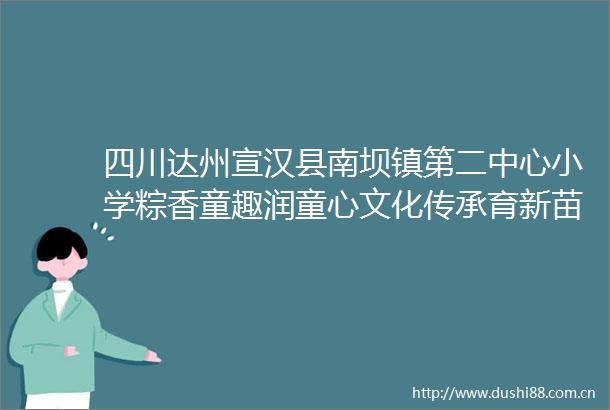 四川达州宣汉县南坝镇第二中心小学粽香童趣润童心文化传承育新苗
