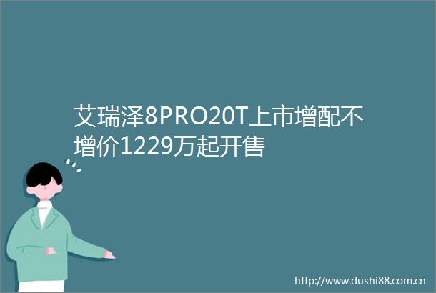 艾瑞泽8PRO20T上市增配不增价1229万起开售