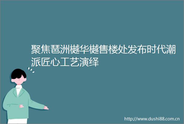 聚焦琶洲樾华樾售楼处发布时代潮派匠心工艺演绎