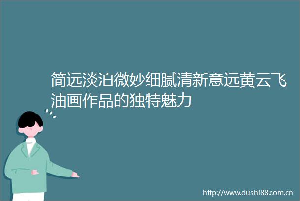 简远淡泊微妙细腻清新意远黄云飞油画作品的独特魅力