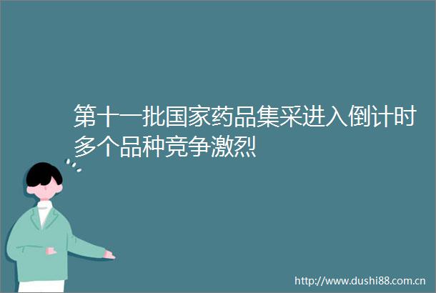 第十一批药品集采进入倒计时多个品种竞争激烈