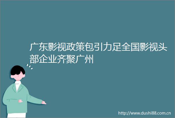 广东影视政策包引力足全国影视头部企业齐聚广州