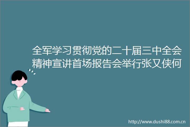 全军学习贯彻党的二十届三中全会精神宣讲首场报告会举行张又侠何卫东会见宣讲团成员并听取报告