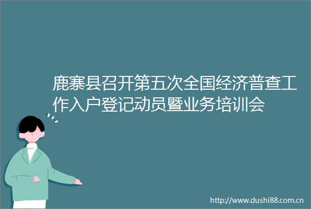鹿寨县召开第五次全国经济普查工作入户登记动员暨业务培训会