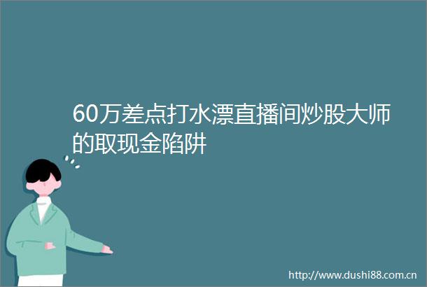 60万差点打水漂直播间炒股大师的取现金陷阱