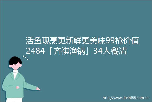 活鱼现烹更新鲜更美味99抢价值2484「齐祺渔锅」34人餐清江鱼3斤锅底6选1生菜海带N等