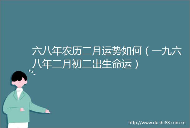六八年农历二月运势如何（一九六八年二月初二出生命运）