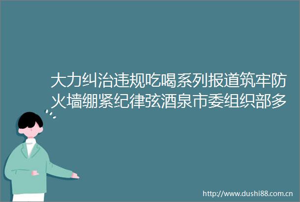 大力纠治吃喝系列报道筑牢防火墙绷紧纪律弦酒泉市委组织部多举措推动吃喝问题集中整治