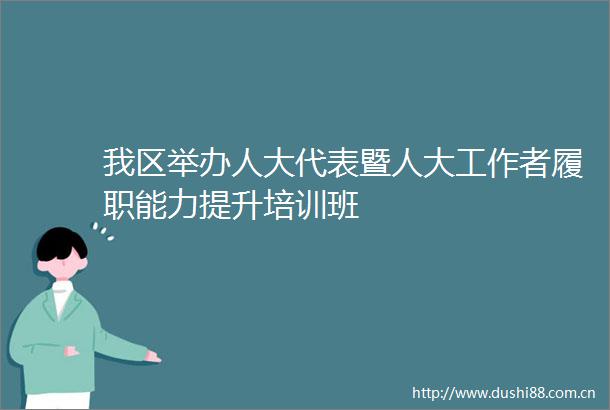 我区举办人大代表暨人大工作者履职能力提升培训班