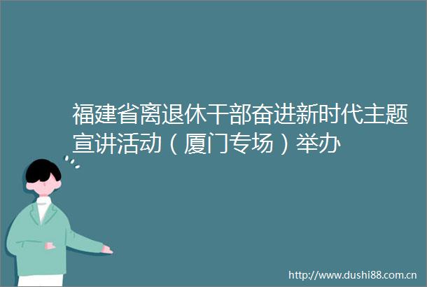 福建省离退休奋进新时代主题宣讲活动（厦门专场）举办
