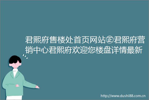 君熙府售楼处首页网站㊣君熙府营销中心君熙府欢迎您楼盘详情最新价格户型图容积率售楼处