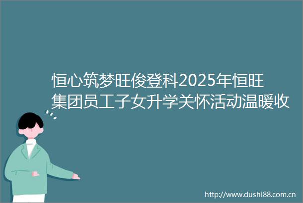 恒心筑梦旺俊登科2025年恒旺集团员工子女升学关怀活动温暖收官祝所有学子金榜题名未来可期