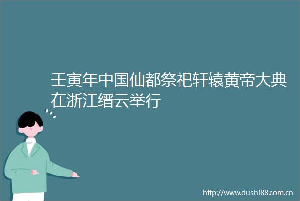 壬寅年仙都祭祀轩辕黄帝大典在浙江缙云举行