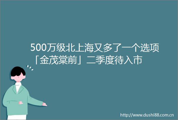 500万级北上海又多了一个选项「金茂棠前」二季度待入市